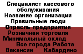 Специалист кассового обслуживания › Название организации ­ Правильные люди › Отрасль предприятия ­ Розничная торговля › Минимальный оклад ­ 30 000 - Все города Работа » Вакансии   . Кабардино-Балкарская респ.